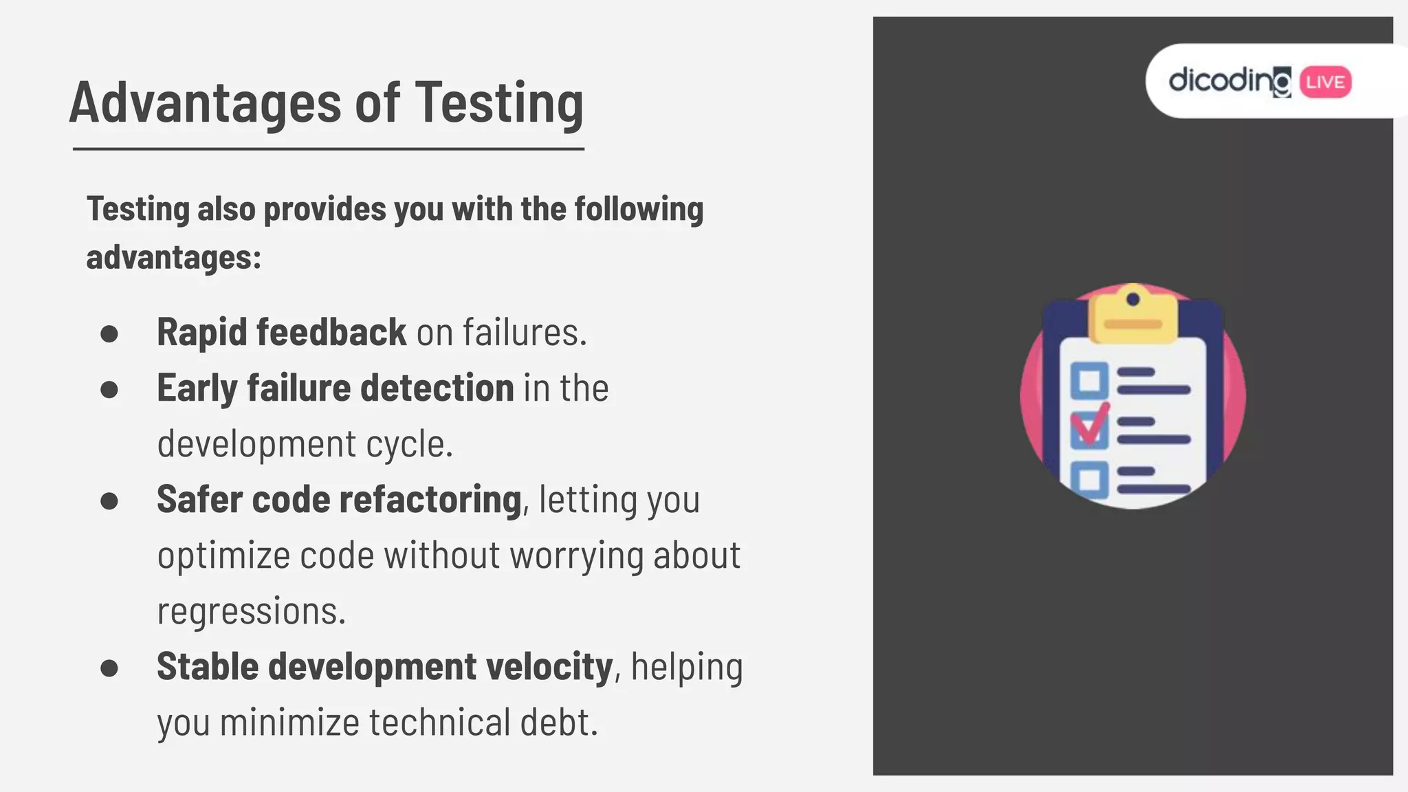 Advantages of Testing
Testing also provides you with the following
advantages:
● Rapid feedback on failures.
● Early failure detection in the
development cycle.
● Safer code refactoring, letting you
optimize code without worrying about
regressions.
● Stable development velocity, helping
you minimize technical debt.
 