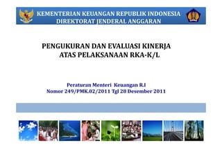 KEMENTERIAN KEUANGAN REPUBLIK INDONESIA
DIREKTORAT JENDERAL ANGGARAN
PENGUKURAN DAN EVALUASI KINERJA
ATAS PELAKSANAAN RKA­K/L
Peraturan Menteri Keuangan R.I                                                     
Nomor 249/PMK.02/2011 Tgl 28 Desember 2011
 