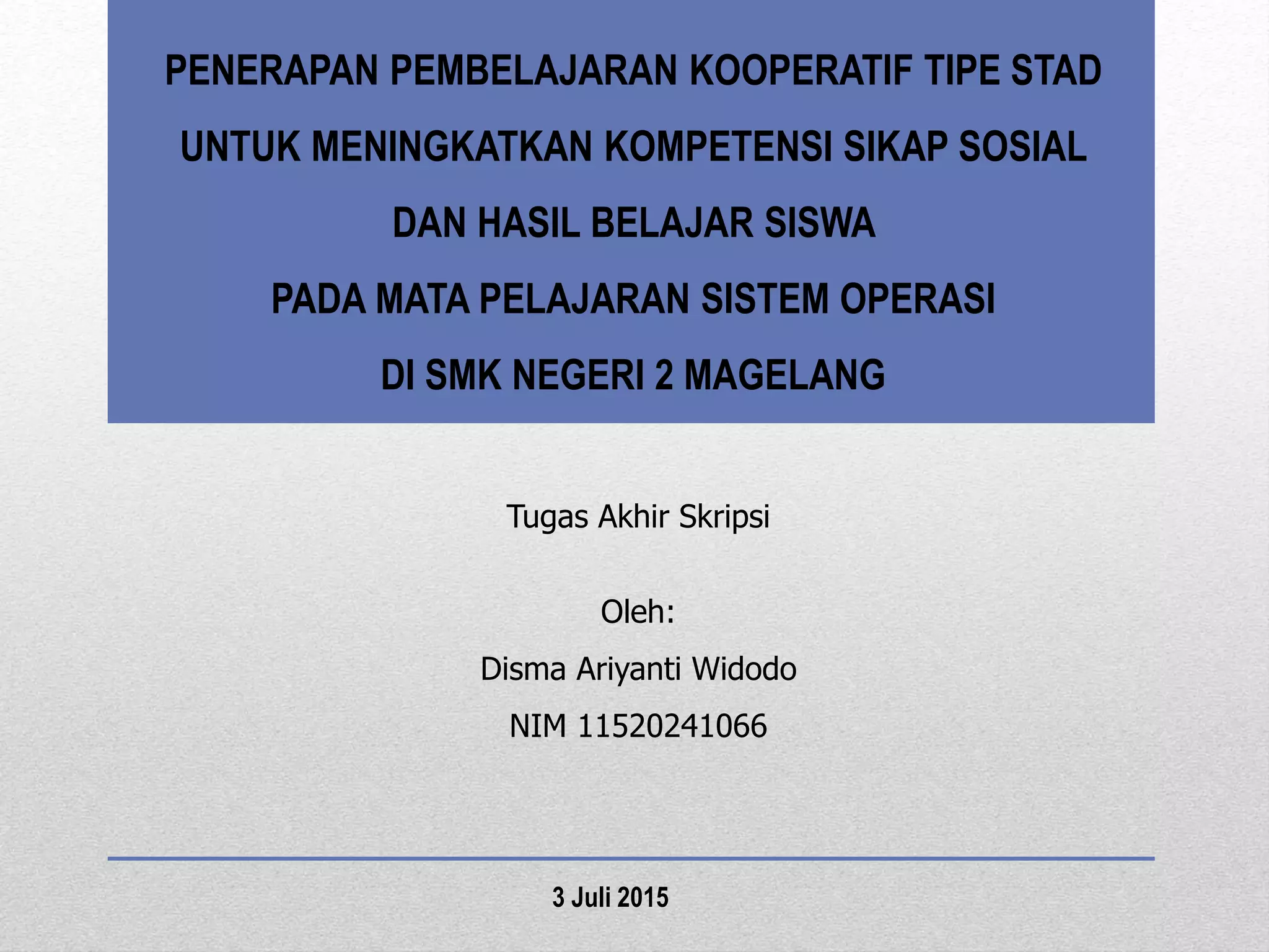 PENERAPAN PEMBELAJARAN KOOPERATIF TIPE STAD
UNTUK MENINGKATKAN KOMPETENSI SIKAP SOSIAL
DAN HASIL BELAJAR SISWA
PADA MATA PELAJARAN SISTEM OPERASI
DI SMK NEGERI 2 MAGELANG
Tugas Akhir Skripsi
Oleh:
Disma Ariyanti Widodo
NIM 11520241066
3 Juli 2015
 