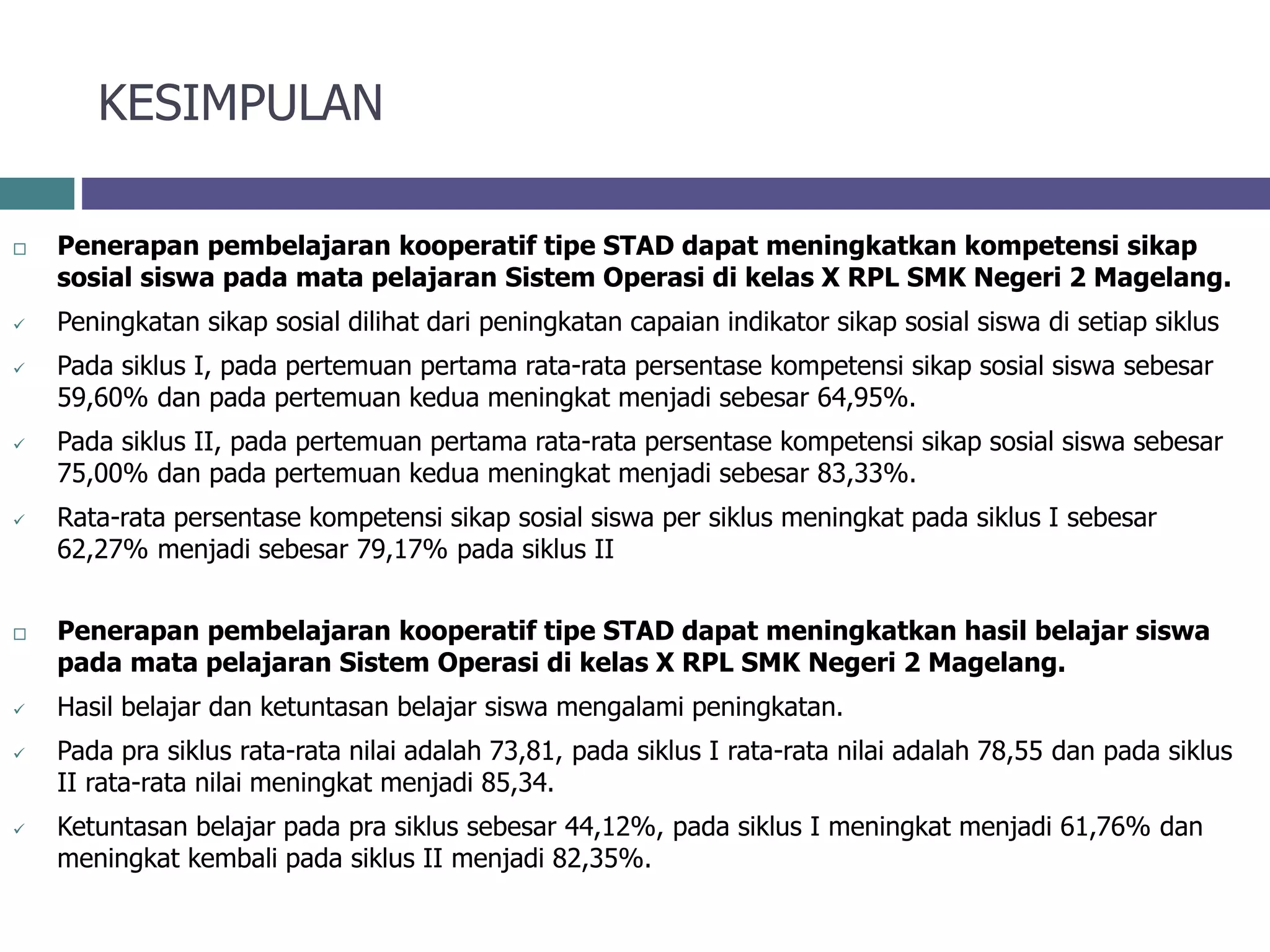 KESIMPULAN
 Penerapan pembelajaran kooperatif tipe STAD dapat meningkatkan kompetensi sikap
sosial siswa pada mata pelajaran Sistem Operasi di kelas X RPL SMK Negeri 2 Magelang.
 Peningkatan sikap sosial dilihat dari peningkatan capaian indikator sikap sosial siswa di setiap siklus
 Pada siklus I, pada pertemuan pertama rata-rata persentase kompetensi sikap sosial siswa sebesar
59,60% dan pada pertemuan kedua meningkat menjadi sebesar 64,95%.
 Pada siklus II, pada pertemuan pertama rata-rata persentase kompetensi sikap sosial siswa sebesar
75,00% dan pada pertemuan kedua meningkat menjadi sebesar 83,33%.
 Rata-rata persentase kompetensi sikap sosial siswa per siklus meningkat pada siklus I sebesar
62,27% menjadi sebesar 79,17% pada siklus II
 Penerapan pembelajaran kooperatif tipe STAD dapat meningkatkan hasil belajar siswa
pada mata pelajaran Sistem Operasi di kelas X RPL SMK Negeri 2 Magelang.
 Hasil belajar dan ketuntasan belajar siswa mengalami peningkatan.
 Pada pra siklus rata-rata nilai adalah 73,81, pada siklus I rata-rata nilai adalah 78,55 dan pada siklus
II rata-rata nilai meningkat menjadi 85,34.
 Ketuntasan belajar pada pra siklus sebesar 44,12%, pada siklus I meningkat menjadi 61,76% dan
meningkat kembali pada siklus II menjadi 82,35%.
 