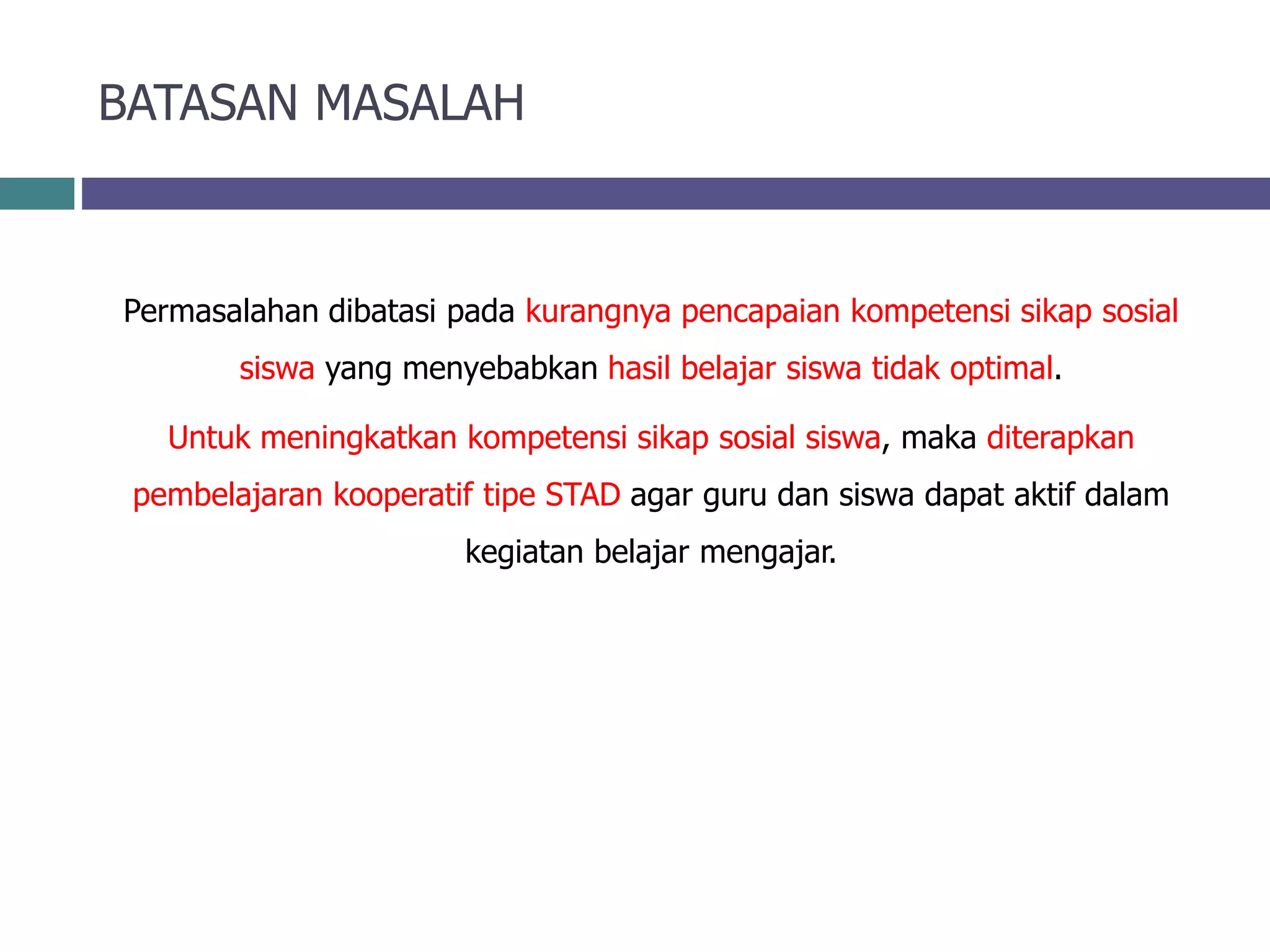 BATASAN MASALAH
Permasalahan dibatasi pada kurangnya pencapaian kompetensi sikap sosial
siswa yang menyebabkan hasil belajar siswa tidak optimal.
Untuk meningkatkan kompetensi sikap sosial siswa, maka diterapkan
pembelajaran kooperatif tipe STAD agar guru dan siswa dapat aktif dalam
kegiatan belajar mengajar.
 