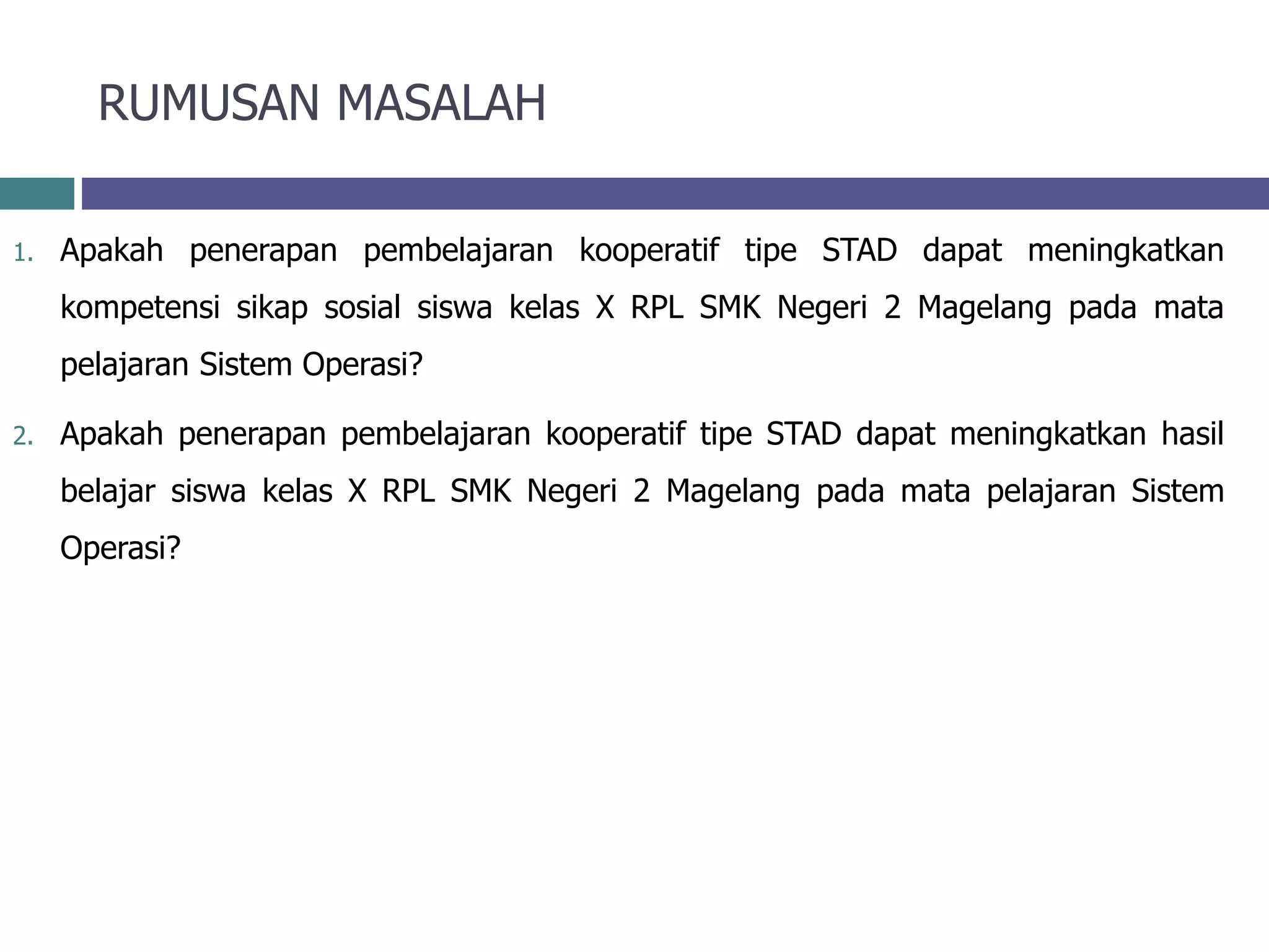 RUMUSAN MASALAH
1. Apakah penerapan pembelajaran kooperatif tipe STAD dapat meningkatkan
kompetensi sikap sosial siswa kelas X RPL SMK Negeri 2 Magelang pada mata
pelajaran Sistem Operasi?
2. Apakah penerapan pembelajaran kooperatif tipe STAD dapat meningkatkan hasil
belajar siswa kelas X RPL SMK Negeri 2 Magelang pada mata pelajaran Sistem
Operasi?
 