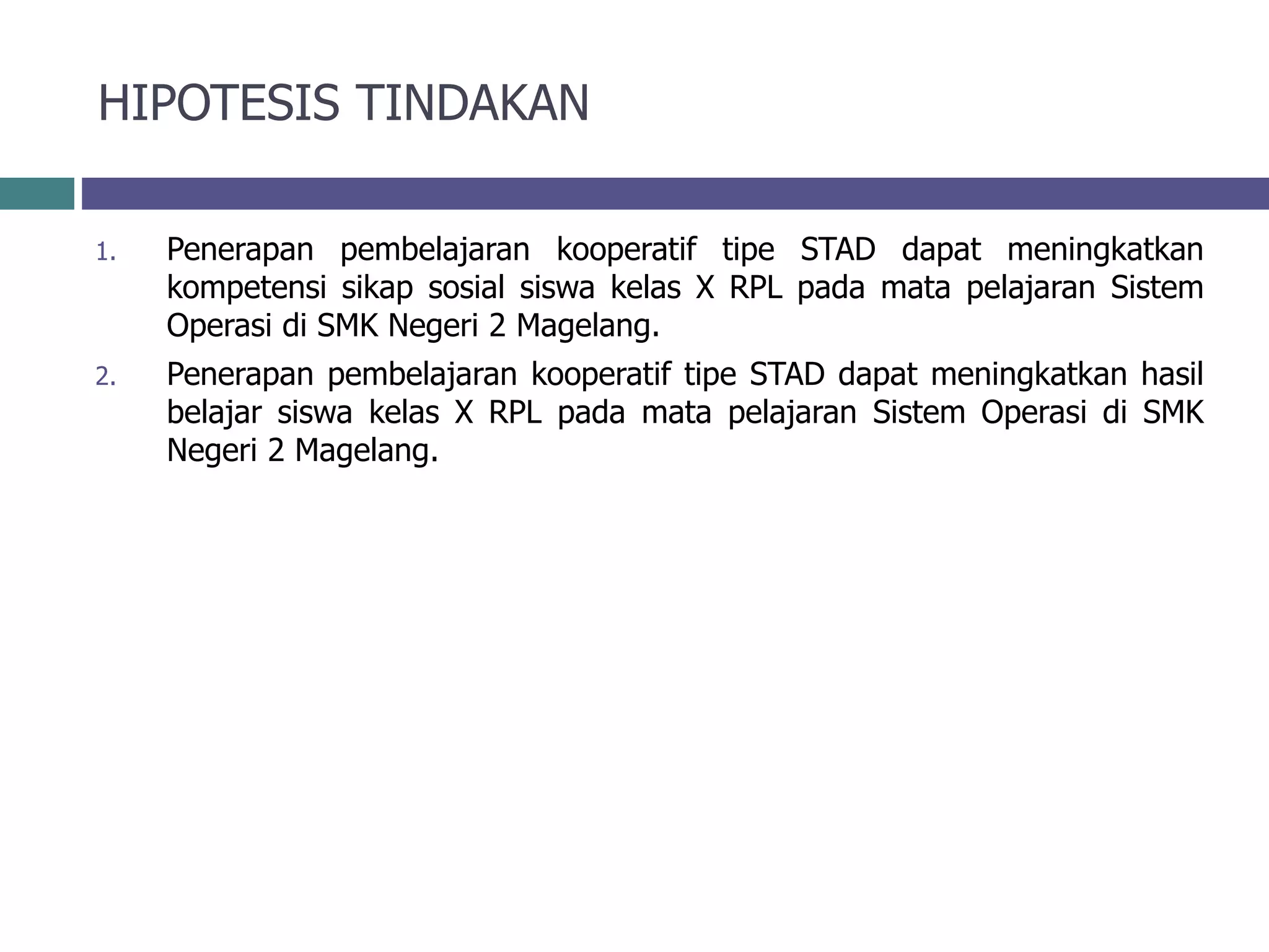 HIPOTESIS TINDAKAN
1. Penerapan pembelajaran kooperatif tipe STAD dapat meningkatkan
kompetensi sikap sosial siswa kelas X RPL pada mata pelajaran Sistem
Operasi di SMK Negeri 2 Magelang.
2. Penerapan pembelajaran kooperatif tipe STAD dapat meningkatkan hasil
belajar siswa kelas X RPL pada mata pelajaran Sistem Operasi di SMK
Negeri 2 Magelang.
 