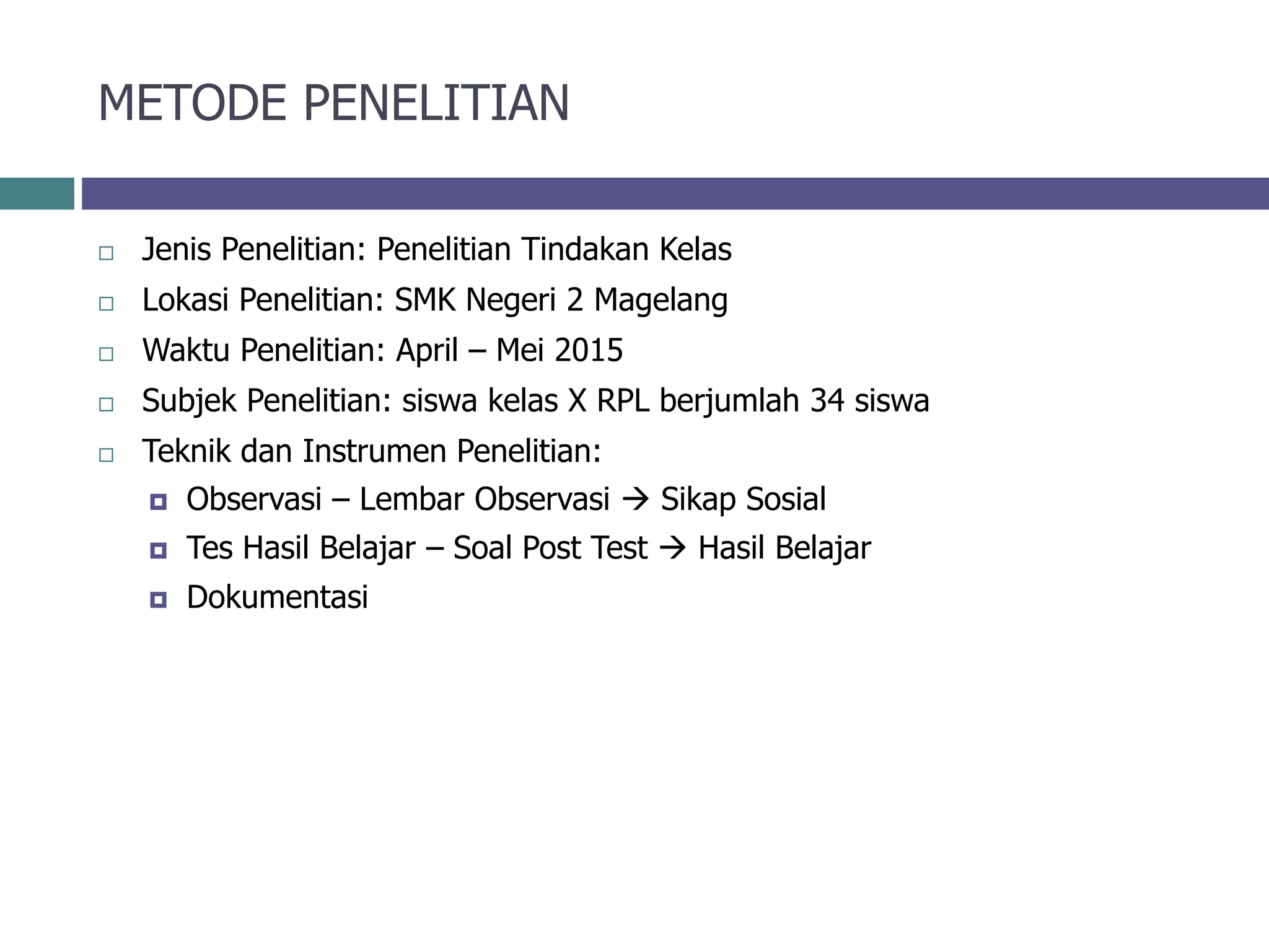 METODE PENELITIAN
 Jenis Penelitian: Penelitian Tindakan Kelas
 Lokasi Penelitian: SMK Negeri 2 Magelang
 Waktu Penelitian: April – Mei 2015
 Subjek Penelitian: siswa kelas X RPL berjumlah 34 siswa
 Teknik dan Instrumen Penelitian:
 Observasi – Lembar Observasi  Sikap Sosial
 Tes Hasil Belajar – Soal Post Test  Hasil Belajar
 Dokumentasi
 