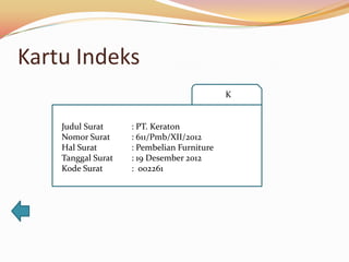 Kartu Indeks
                                            K


    Judul Surat     : PT. Keraton
    Nomor Surat     : 611/Pmb/XII/2012
    Hal Surat       : Pembelian Furniture
    Tanggal Surat   : 19 Desember 2012
    Kode Surat      : 002261
 