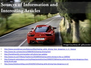 Sources of Information and          Interesting ArticlesImage Courtesy of: gl0ucesterhttp://www.caranddriver.com/features/09q2/texting_while_driving_how_dangerous_is_it_-featurehttp://www.cbc.ca/news/story/2008/09/22/texting-driving.htmlhttp://handsfreeinfo.com/canadian-cell-phone-law-updateshttp://www.ctv.ca/CTVNews/TopStories/20100924/texting-while-driving-in-the-us-100926/http://network.nationalpost.com/np/blogs/posted/archive/2009/07/28/texting-while-driving-more-dangerous-than-being-drunk.aspxhttp://www.thetelecomblog.com/2010/09/13/texting-while-driving-how-dangerous-is-it/