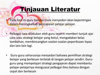 TinjauanLiteraturPada hari ini guru bahasa mula menyedari akan kepentingan dalam meningkatkan pencapaian pelajar-pelajar. Pelbagai cara dilakukan oleh guru seperti memberi tunjuk ajar cara atau strategi belajar yang betul, mengadakan kelas tambahan, membincangkan soalan-soalan peperiksaan lepas dan lain-lain lagi.Guru-guru seharusnya menyedari bahawa pemilihan strategi belajar yang berkesan terletak di tangan pelajar sendiri. Guru-guru yang mempelajari strategi pengajaran dapat membantu pelajar-pelajarnya menguasai pelbagai ilmu bahasa dengan cepat dan berkesan 