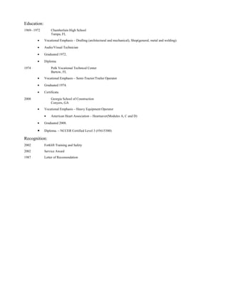 Education:
1969– 1972        Chamberlain High School
                  Tampa, FL
        •    Vocational Emphasis – Drafting (architectural and mechanical), Shop(general, metal and welding).

        •    Audio/Visual Technician

        •    Graduated 1972.

        •    Diploma

1974              Polk Vocational Technical Center
                  Bartow, FL
        •    Vocational Emphasis – Semi-Tractor/Trailer Operator

        •    Graduated 1974.

        •    Certificate.

2008              Georgia School of Construction
                  Conyers, GA
        •    Vocational Emphasis – Heavy Equipment Operator

             •    American Heart Association – Heartsaver(Modules A, C and D)

        •    Graduated 2008.

        •    Diploma. – NCCER Certified Level 3 (#5615300)

Recognition:
2002         Forklift Training and Safety
2002         Service Award
1987         Letter of Recomendation
 