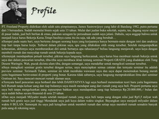 ProfilePT. Freeland Property didirikanolehsalahsatupimpinannya, James Sastrowijoyo yang lahirdi Bandung 1982, putrapertamadari 3 bersaudara. Sudahmemulaibisnissejakusia 13 tahun. Mulaidarijualanbukusekolah, sepatu, tas, dagangsayurmayurdipasarinduk, jualbeliberlian & emas, pakaianseragamkeperusahaansudahsayajalani. Dahulu, sayaanggapbahwauntukmenjadikayaharusBekerjaKeras.Tetapihasilnyacumaitu-itusaja, takada yang berubah…Sampaipadasuatuhari, sayabertemudenganseorangkaya yang kerjaannyahanyabermain-main denganistridananaknyatiapharitanpaharuskerja. Terbesitdalampikiransaya, apa yang dilakukanolehorangtersebut. Setelahmengumpulkankeberanian, akhirnyasayamemberanikandiriuntukbertanyaaparahasianya? beliaulangsungmenjawab, sayakayadenganmembelirumahdanmenyulaprumahuntukbekerjakepadasaya.Semenjakmendapatkanpetuahtersebut, pikiransayalangsungberkecamuk, sayaharusbisamembuatrumahbekerjauntuksayadandalampencariantersebut, tiba-tibasayamembacaiklantentang seminar Properti GRATIS yang diadakanoleh Tung DesemWaringin. Wah, pucukdicintaulamtiba, dengansemangat, sayamendaftaruntukmengikuti seminar tersebut.Sayamengikuti seminar gratis tersebutdenganserius, sayamenyiapkansemuacatatandanternyata seminar ituadalah preview seminar. TerimasihTuhan, seminar initelahmembukawawasansayadansayadapatmenemukanbenangmerahyaitubagaimanaberinvestasidiproperti yang benar. Karenatidaksabarnya, sayalangsungmempraktekkanilmudari seminar Gratisanini. Sayamencari-mencarirumahidamansaya.Ternyatahasilpencariansayaberhasildanlebih DAHSYATNYA lagisayaberhasilmenemukanteoribaruyaitubagaimanabeliRumahtanpakeluaruangdantiapbulannyasayamasihmendapatuangdarirumah yang sayabeli. Propertipertamasayasayabelitanpamengeluarkanuangsepeserpunbahkansayamendapatkanuangtiapbulannya Rp.20.000.000,-/ bulandansayasudahbebassecarafinansialdiusia 25 tahun.Dan sayamenjadiMilyadermudasetelahmenjualrumah yang sayabelitanpauangdengannilaijual Rp5,5 milyarwahrumahbeli gratis sayajualtinggiMendadaksayajadikayadalamwaktusingkat. Bayangkansayamenjadimilyaderdalamwaktu 8 BULAN. Semenjakitusayajadiketagihanuntukmembelirumahdansetiapsayamembelirumahsemakinbanyak pula uangdirekeningsaya.