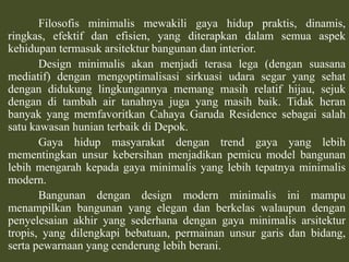 Filosofisminimalismewakiligayahiduppraktis, dinamis, ringkas, efektifdanefisien, yang diterapkandalamsemuaaspekkehidupantermasukarsitekturbangunandan interior.	Design minimalisakanmenjaditerasalega (dengansuasanamediatif) denganmengoptimalisasisirkuasiudarasegar yang sehatdengandidukunglingkungannyamemangmasihrelatifhijau, sejukdenganditambah air tanahnyajuga yang masihbaik. Tidakheranbanyak yang memfavoritkanCahaya Garuda Residence sebagaisalahsatukawasanhunianterbaikdiDepok.	Gaya hidupmasyarakatdengan trend gaya yang lebihmementingkanunsurkebersihanmenjadikanpemicu model bangunanlebihmengarahkepadagayaminimalis yang lebihtepatnyaminimalis modern.Bangunandengan design modern minimalisinimampumenampilkanbangunan yang elegandanberkelaswalaupundenganpenyelesaianakhir yang sederhanadengangayaminimalisarsitekturtropis, yang dilengkapibebatuan, permainanunsurgarisdanbidang, sertapewarnaan yang cenderunglebihberani.