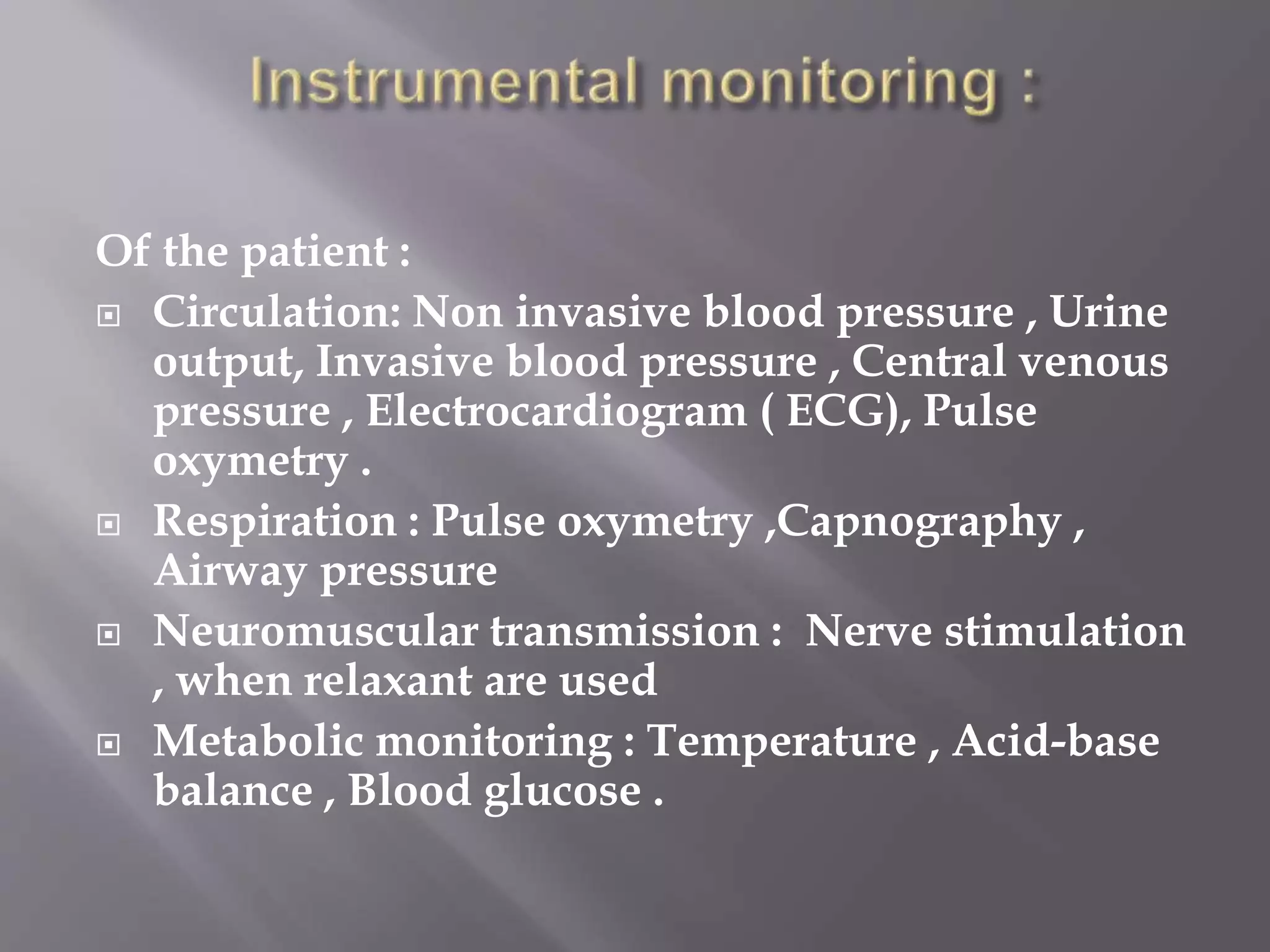 Of the patient :
 Circulation: Non invasive blood pressure , Urine
output, Invasive blood pressure , Central venous
pressure , Electrocardiogram ( ECG), Pulse
oxymetry .
 Respiration : Pulse oxymetry ,Capnography ,
Airway pressure
 Neuromuscular transmission : Nerve stimulation
, when relaxant are used
 Metabolic monitoring : Temperature , Acid-base
balance , Blood glucose .
 