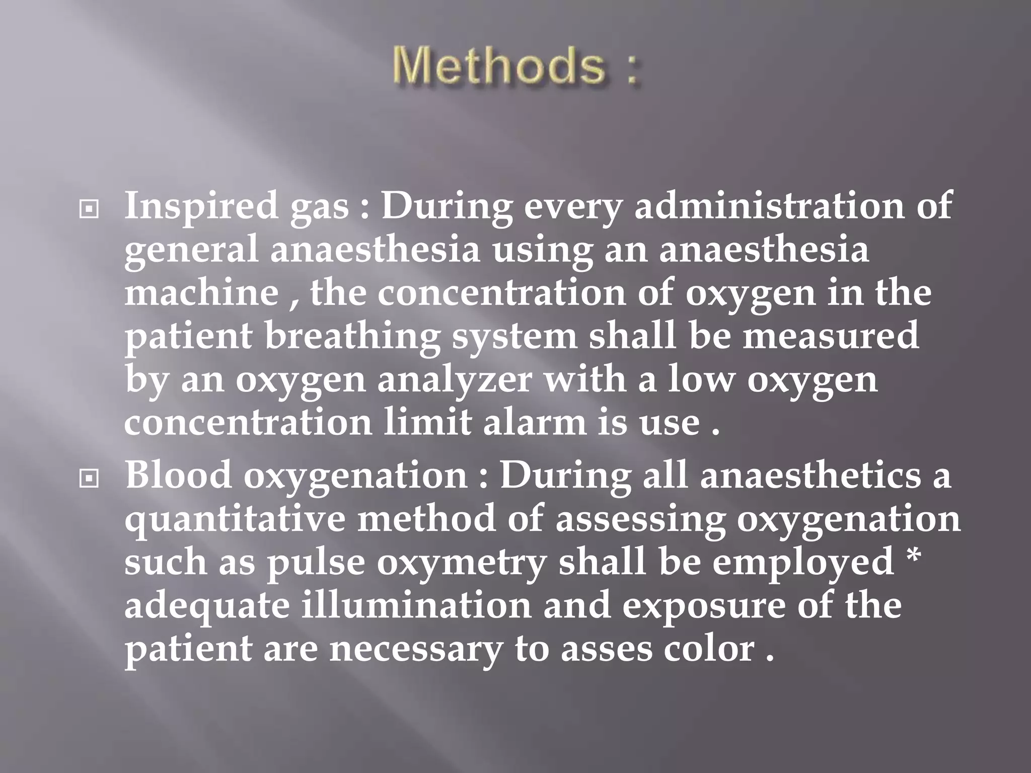  Inspired gas : During every administration of
general anaesthesia using an anaesthesia
machine , the concentration of oxygen in the
patient breathing system shall be measured
by an oxygen analyzer with a low oxygen
concentration limit alarm is use .
 Blood oxygenation : During all anaesthetics a
quantitative method of assessing oxygenation
such as pulse oxymetry shall be employed *
adequate illumination and exposure of the
patient are necessary to asses color .
 