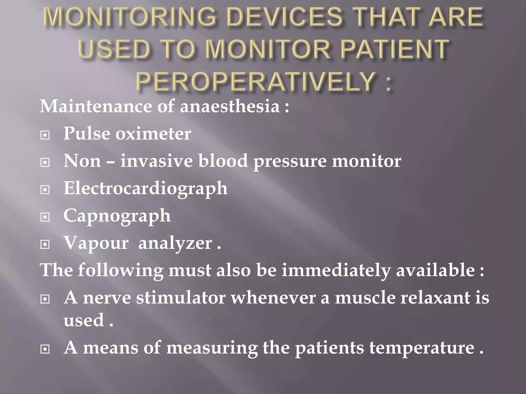 Maintenance of anaesthesia :
 Pulse oximeter
 Non – invasive blood pressure monitor
 Electrocardiograph
 Capnograph
 Vapour analyzer .
The following must also be immediately available :
 A nerve stimulator whenever a muscle relaxant is
used .
 A means of measuring the patients temperature .
 