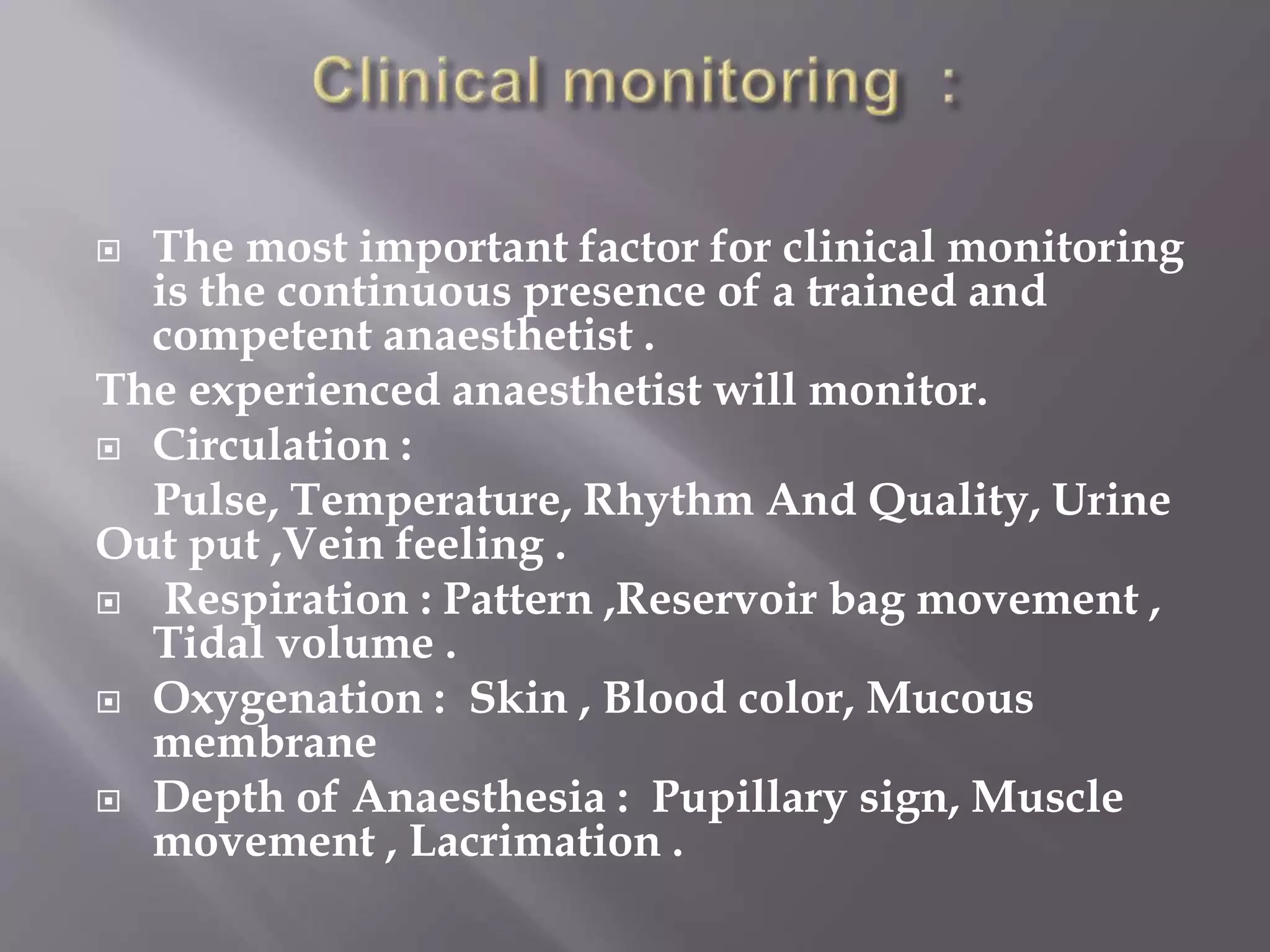  The most important factor for clinical monitoring
is the continuous presence of a trained and
competent anaesthetist .
The experienced anaesthetist will monitor.
 Circulation :
Pulse, Temperature, Rhythm And Quality, Urine
Out put ,Vein feeling .
 Respiration : Pattern ,Reservoir bag movement ,
Tidal volume .
 Oxygenation : Skin , Blood color, Mucous
membrane
 Depth of Anaesthesia : Pupillary sign, Muscle
movement , Lacrimation .
 