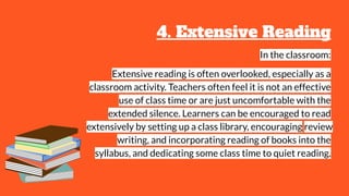 4. Extensive Reading
In the classroom:
Extensive reading is often overlooked, especially as a
classroom activity. Teachers often feel it is not an effective
use of class time or are just uncomfortable with the
extended silence. Learners can be encouraged to read
extensively by setting up a class library, encouraging review
writing, and incorporating reading of books into the
syllabus, and dedicating some class time to quiet reading.
 