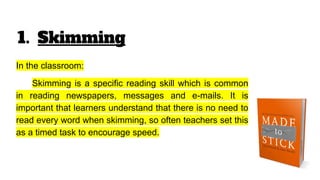 1. Skimming
In the classroom:
Skimming is a specific reading skill which is common
in reading newspapers, messages and e-mails. It is
important that learners understand that there is no need to
read every word when skimming, so often teachers set this
as a timed task to encourage speed.
 