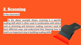 2. Scanning
In the classroom:
As the above example shows, scanning is a speciﬁc
reading skill which is often used in combination with others
such as skimming and intensive reading. Learners need to
learn different ways and understand that choosing how to
read is an important step in building reading skills.
 