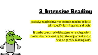 3. Intensive Reading
Intensive reading involves learners reading in detail
with speciﬁc learning aims and tasks.
It can be compared with extensive reading, which
involves learners reading texts for enjoyment and to
develop general reading skills.
 