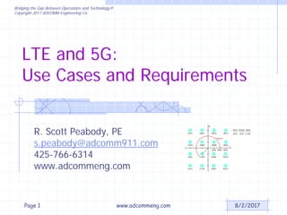 Bridging the Gap Between Operations and Technology®
Copyright 2017 ADCOMM Engineering Co.
LTE and 5G:
Use Cases and Requirements
R. Scott Peabody, PE
s.peabody@adcomm911.com
425-766-6314
www.adcommeng.com
8/2/2017www.adcommeng.comPage 1
 