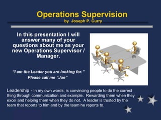Operations Supervision  by  Joseph P. Curry In this presentation I will answer many of your questions about me as your new Operations Supervisor / Manager. “ I am the Leader you are looking for.” Please call me “Joe”   Leadership   - In my own words, is convincing people to do the correct thing through communication and example.  Rewarding them when they excel and helping them when they do not.  A leader is trusted by the team that reports to him and by the team he reports to . 
