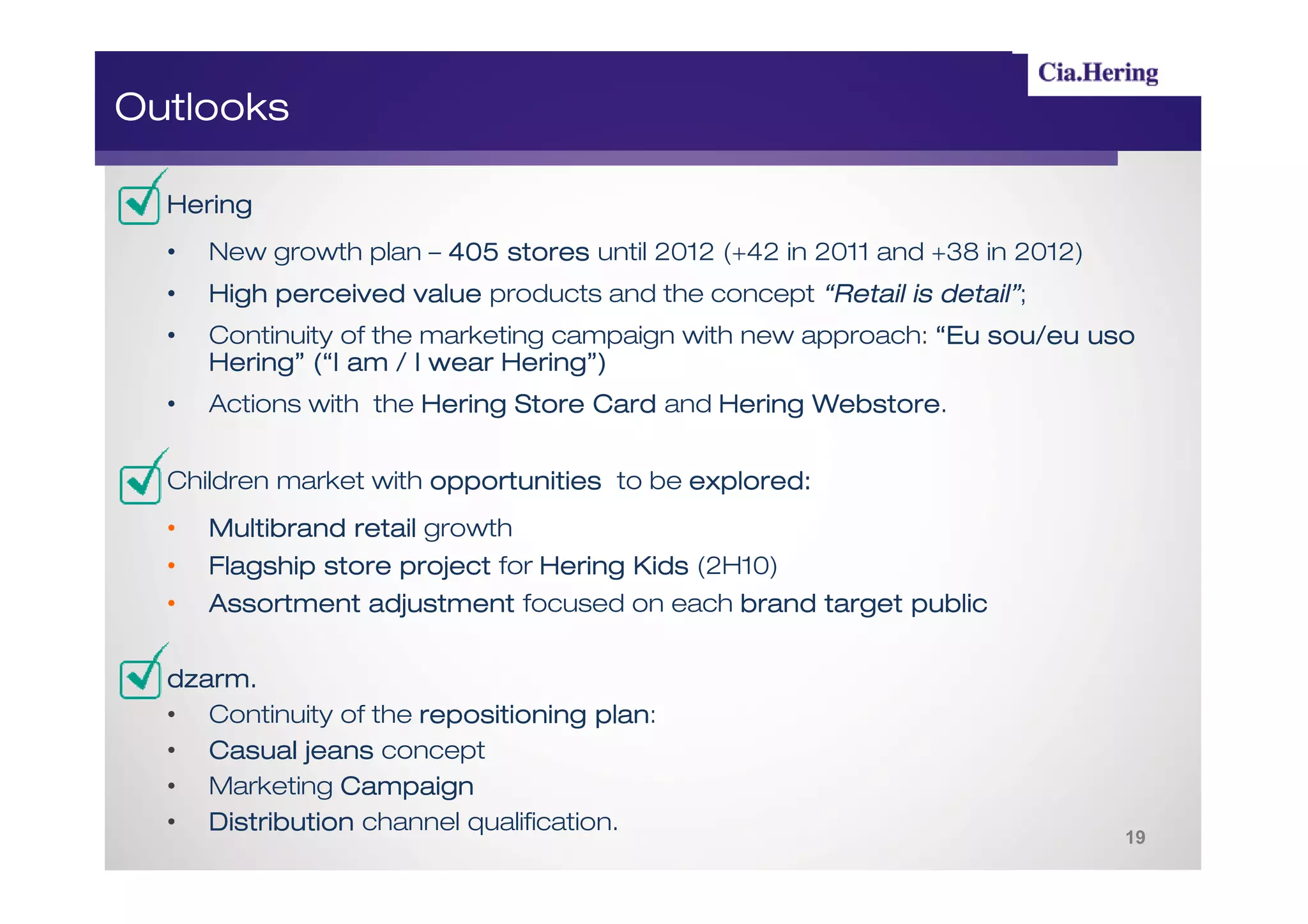 Outlooks

  Hering
  •   New growth plan – 405 stores until 2012 (+42 in 2011 and +38 in 2012)
  •   High perceived value products and the concept “Retail is detail”;
                                                               detail”
  •   Continuity of the marketing campaign with new approach: “Eu sou/eu uso
      Hering” (“I am / I wear Hering”)
  •   Actions with the Hering Store Card and Hering Webstore
                                                    Webstore.


  Children market with opportunities to be explored:
                                           explored:
  •   Multibrand retail growth
  •   Flagship store project for Hering Kids (2H10)
  •   Assortment adjustment focused on each brand target public


  dzarm.
  dzarm .
  • Continuity of the repositioning plan
                                     plan:
  • Casual jeans concept
  • Marketing Campaign
  • Distribution channel qualification.
                                                                              19
 