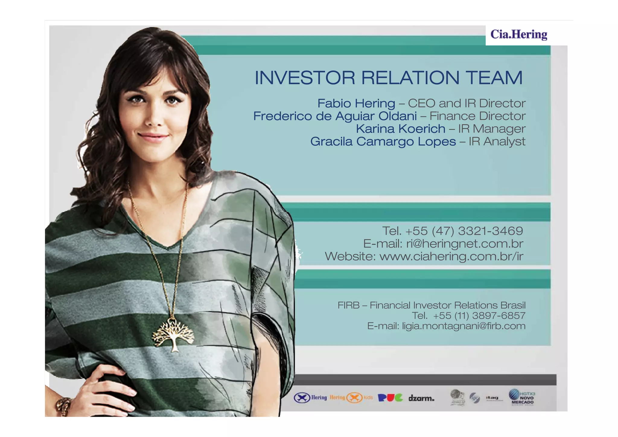 INVESTOR RELATION TEAM
          Fabio Hering – CEO and IR Director
Frederico de Aguiar Oldani – Finance Director
                 Karina Koerich – IR Manager
         Gracila Camargo Lopes – IR Analyst




                    Tel. +55 (47) 3321-3469
                E-mail: ri@heringnet.com.br
           Website: www.ciahering.com.br/ir



             FIRB – Financial Investor Relations Brasil
                              Tel. +55 (11) 3897-6857
                   E-mail: ligia.montagnani@firb.com
 