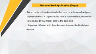 Decentralized Application (Dapp)
• Dapp consists of back-end code that runs on a decentralized peer-
to-peer network. A Dapp can also have a user interface, created by
front end code that makes calls to the back end.
• Dapps are different with Apps because it run on the blockchain
network.
 