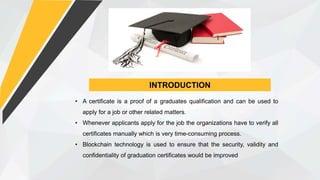 INTRODUCTION
• A certificate is a proof of a graduates qualification and can be used to
apply for a job or other related matters.
• Whenever applicants apply for the job the organizations have to verify all
certificates manually which is very time-consuming process.
• Blockchain technology is used to ensure that the security, validity and
confidentiality of graduation certificates would be improved
 