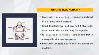 • Blockchain is an emerging technology introduced
in 2008 by Satoshi Nakamoto.
• It is distributed ledger and growing list of records,
called blocks, that are link using cryptography.
• It also series of immutable record of data that is
managed by cluster of computers.
• Blockchain can store data of user and cannot be
modified.
WHAT IS BLOCKCHAIN?
 