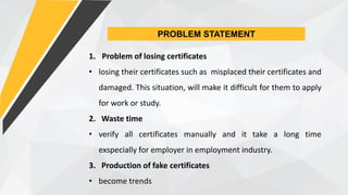 PROBLEM STATEMENT
1. Problem of losing certificates
• losing their certificates such as misplaced their certificates and
damaged. This situation, will make it difficult for them to apply
for work or study.
2. Waste time
• verify all certificates manually and it take a long time
exspecially for employer in employment industry.
3. Production of fake certificates
• become trends
 