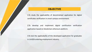 OBJECTIVE
1.To study the applicability of decentralized application for digital
certificates verification in smart campus environment.
2.To develop and implement digital certification verification
application based on blockchain ethereum platform.
3.To test the applicabality of the developed application for graduates
in UniSZA entering employment industry .
 