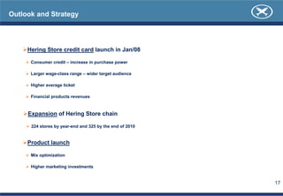 Outlook and Strategy




     Hering Store credit card launch in Jan/08

      Consumer credit – increase in purchase power

      Larger wage-class range – wider target audience

      Higher average ticket

      Financial products revenues



     Expansion of Hering Store chain

      224 stores by year-end and 325 by the end of 2010


     Product launch

      Mix optimization

      Higher marketing investments


                                                          17
 