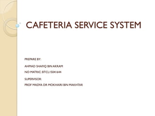 CAFETERIA SERVICE SYSTEM
PREPARE BY:
AHMAD SHAFIQ BIN AKRAM
NO MATRIC: BTCL15041644
SUPERVISOR:
PROF MADYA DR MOKHAIRI BIN MAKHTAR
 