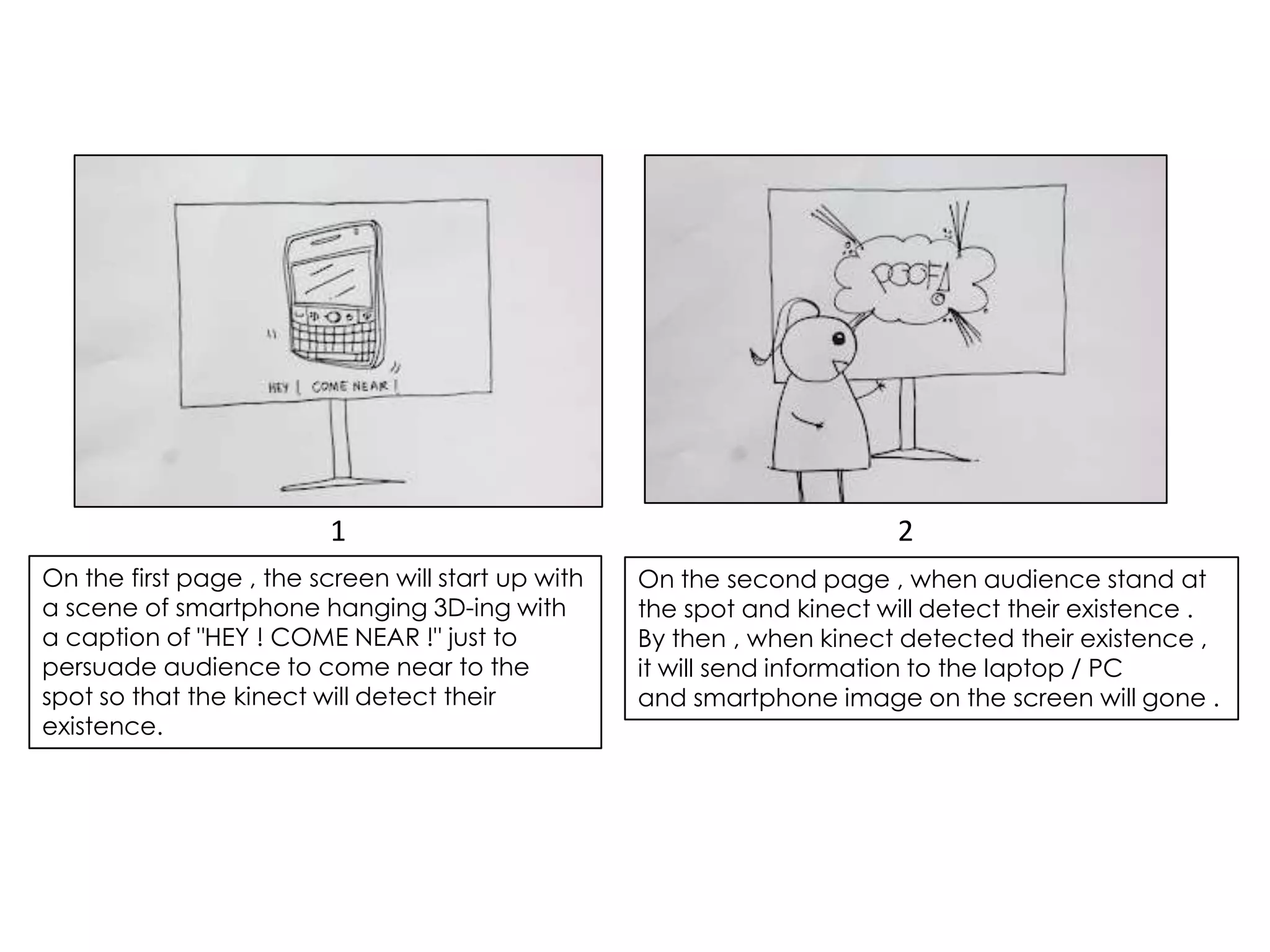 1                                              2
On the first page , the screen will start up with   On the second page , when audience stand at
a scene of smartphone hanging 3D-ing with           the spot and kinect will detect their existence .
a caption of "HEY ! COME NEAR !" just to            By then , when kinect detected their existence ,
persuade audience to come near to the               it will send information to the laptop / PC
spot so that the kinect will detect their           and smartphone image on the screen will gone .
existence.
 