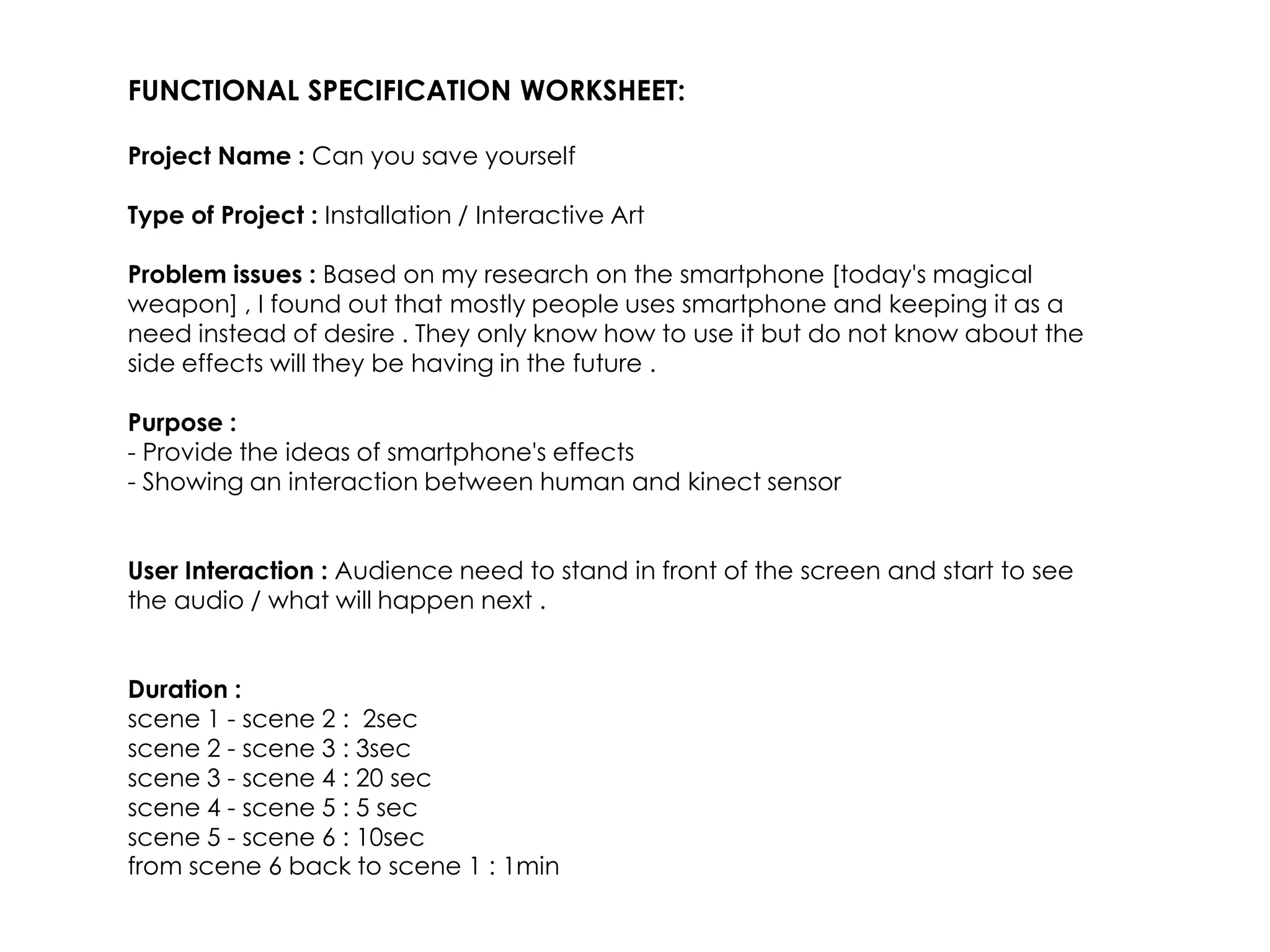FUNCTIONAL SPECIFICATION WORKSHEET:

Project Name : Can you save yourself

Type of Project : Installation / Interactive Art

Problem issues : Based on my research on the smartphone [today's magical
weapon] , I found out that mostly people uses smartphone and keeping it as a
need instead of desire . They only know how to use it but do not know about the
side effects will they be having in the future .

Purpose :
- Provide the ideas of smartphone's effects
- Showing an interaction between human and kinect sensor


User Interaction : Audience need to stand in front of the screen and start to see
the audio / what will happen next .


Duration :
scene 1 - scene 2 : 2sec
scene 2 - scene 3 : 3sec
scene 3 - scene 4 : 20 sec
scene 4 - scene 5 : 5 sec
scene 5 - scene 6 : 10sec
from scene 6 back to scene 1 : 1min
 