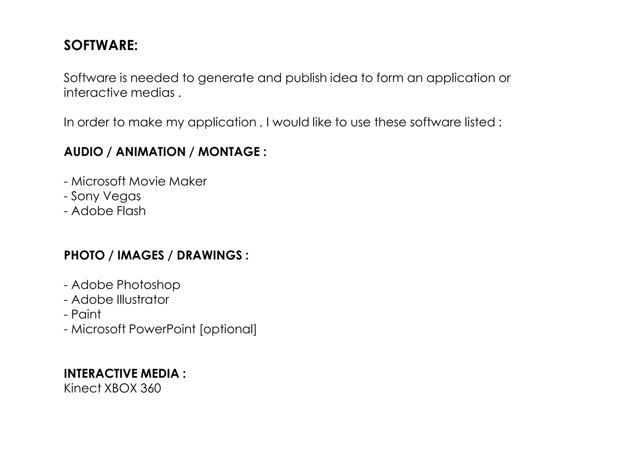 SOFTWARE:

Software is needed to generate and publish idea to form an application or
interactive medias .

In order to make my application , I would like to use these software listed :

AUDIO / ANIMATION / MONTAGE :

- Microsoft Movie Maker
- Sony Vegas
- Adobe Flash


PHOTO / IMAGES / DRAWINGS :

- Adobe Photoshop
- Adobe Illustrator
- Paint
- Microsoft PowerPoint [optional]


INTERACTIVE MEDIA :
Kinect XBOX 360
 