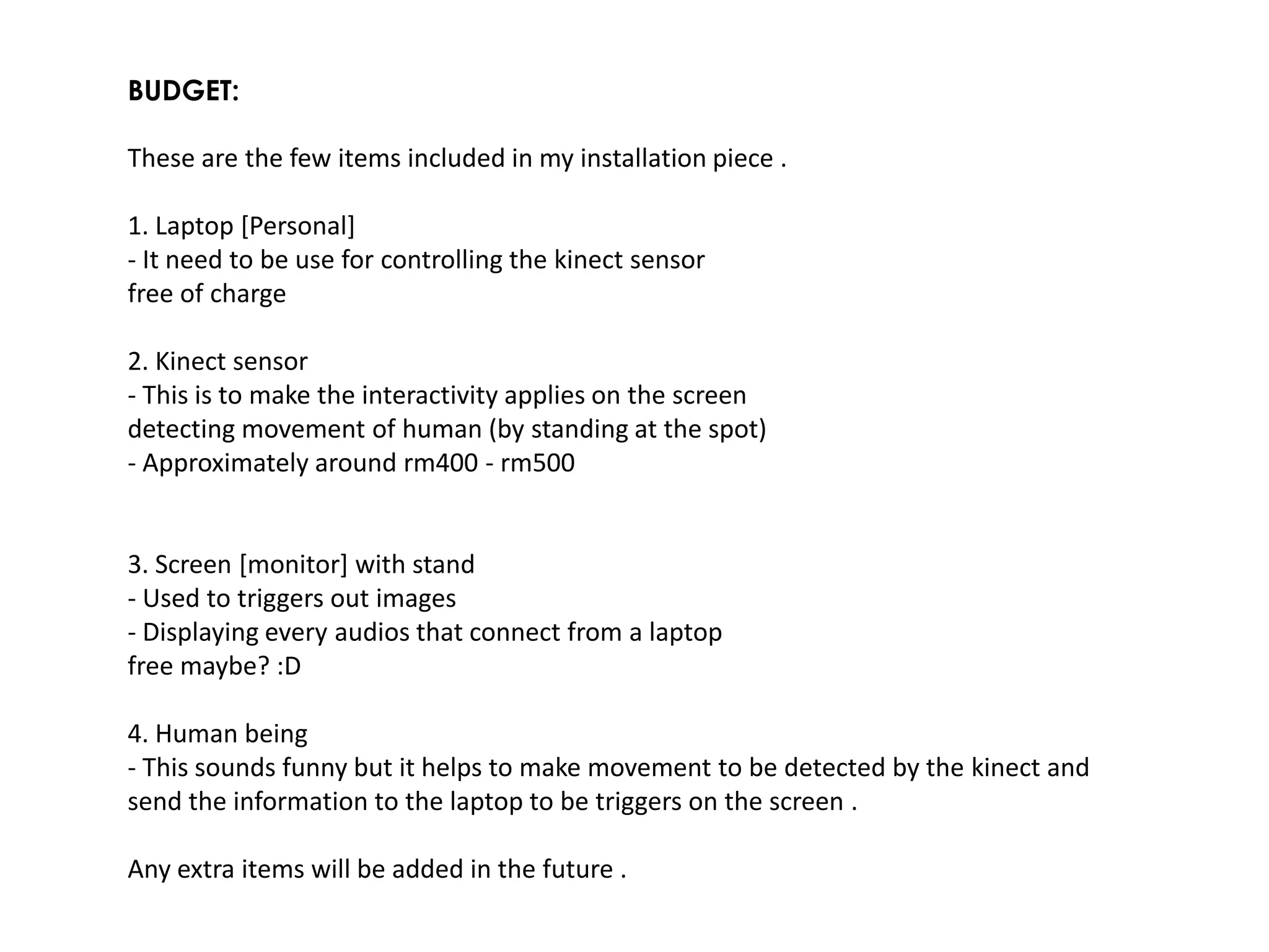 BUDGET:

These are the few items included in my installation piece .

1. Laptop [Personal]
- It need to be use for controlling the kinect sensor
free of charge

2. Kinect sensor
- This is to make the interactivity applies on the screen
detecting movement of human (by standing at the spot)
- Approximately around rm400 - rm500


3. Screen [monitor] with stand
- Used to triggers out images
- Displaying every audios that connect from a laptop
free maybe? :D

4. Human being
- This sounds funny but it helps to make movement to be detected by the kinect and
send the information to the laptop to be triggers on the screen .

Any extra items will be added in the future .
 