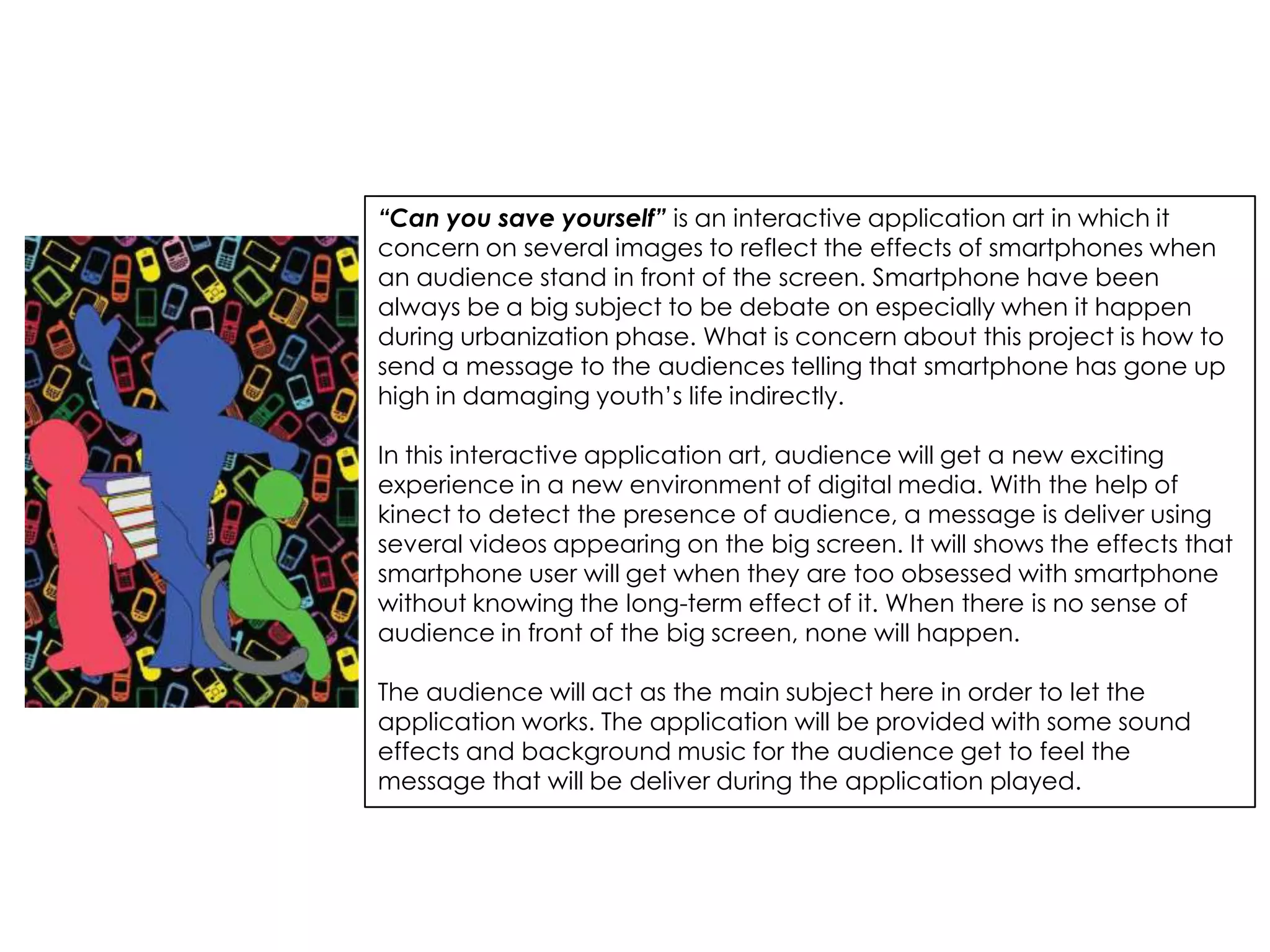 “Can you save yourself” is an interactive application art in which it
concern on several images to reflect the effects of smartphones when
an audience stand in front of the screen. Smartphone have been
always be a big subject to be debate on especially when it happen
during urbanization phase. What is concern about this project is how to
send a message to the audiences telling that smartphone has gone up
high in damaging youth’s life indirectly.

In this interactive application art, audience will get a new exciting
experience in a new environment of digital media. With the help of
kinect to detect the presence of audience, a message is deliver using
several videos appearing on the big screen. It will shows the effects that
smartphone user will get when they are too obsessed with smartphone
without knowing the long-term effect of it. When there is no sense of
audience in front of the big screen, none will happen.

The audience will act as the main subject here in order to let the
application works. The application will be provided with some sound
effects and background music for the audience get to feel the
message that will be deliver during the application played.
 