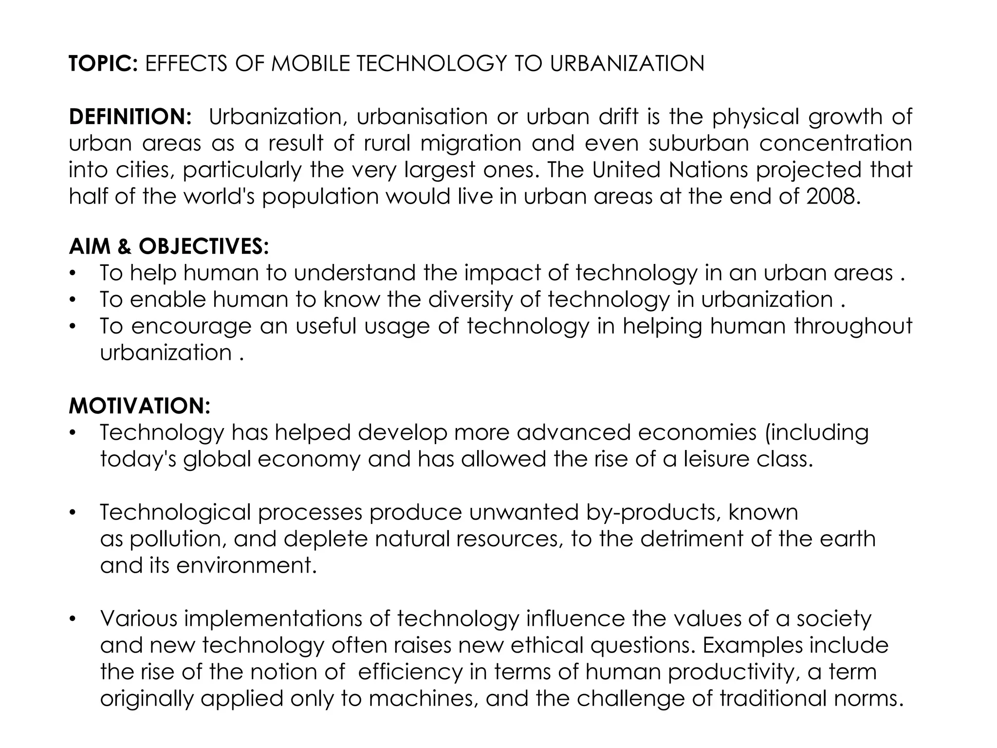 TOPIC: EFFECTS OF MOBILE TECHNOLOGY TO URBANIZATION

DEFINITION: Urbanization, urbanisation or urban drift is the physical growth of
urban areas as a result of rural migration and even suburban concentration
into cities, particularly the very largest ones. The United Nations projected that
half of the world's population would live in urban areas at the end of 2008.

AIM & OBJECTIVES:
• To help human to understand the impact of technology in an urban areas .
• To enable human to know the diversity of technology in urbanization .
• To encourage an useful usage of technology in helping human throughout
  urbanization .

MOTIVATION:
• Technology has helped develop more advanced economies (including
  today's global economy and has allowed the rise of a leisure class.

•   Technological processes produce unwanted by-products, known
    as pollution, and deplete natural resources, to the detriment of the earth
    and its environment.

•   Various implementations of technology influence the values of a society
    and new technology often raises new ethical questions. Examples include
    the rise of the notion of efficiency in terms of human productivity, a term
    originally applied only to machines, and the challenge of traditional norms.
 
