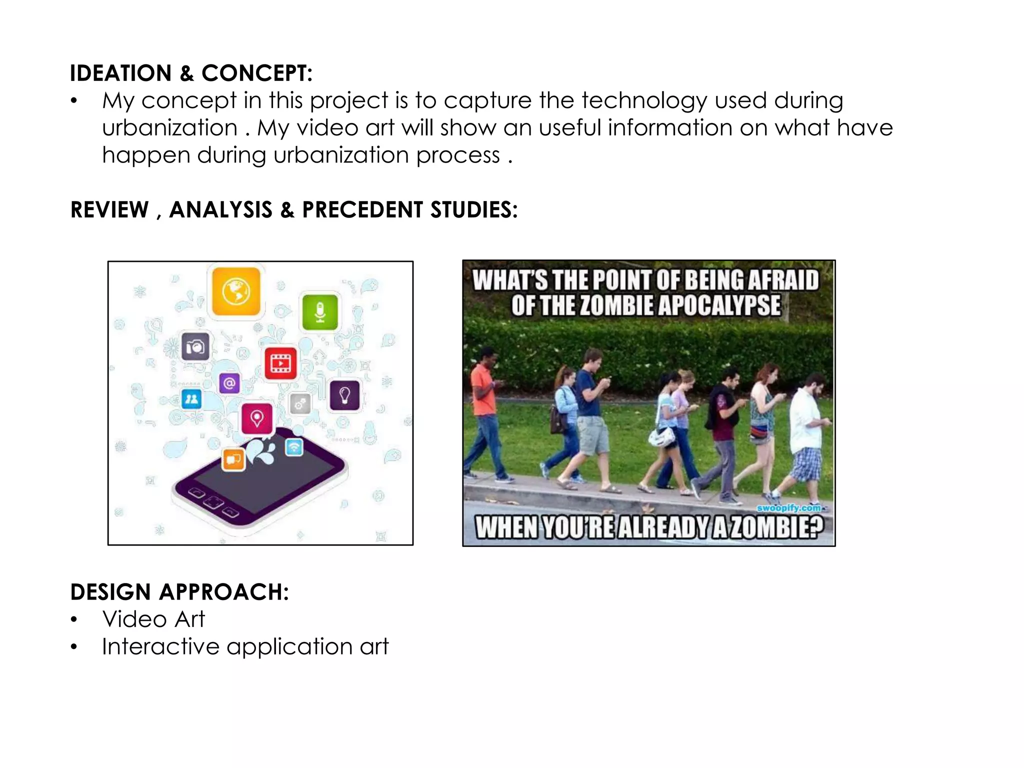 IDEATION & CONCEPT:
• My concept in this project is to capture the technology used during
   urbanization . My video art will show an useful information on what have
   happen during urbanization process .

REVIEW , ANALYSIS & PRECEDENT STUDIES:




DESIGN APPROACH:
• Video Art
• Interactive application art
 
