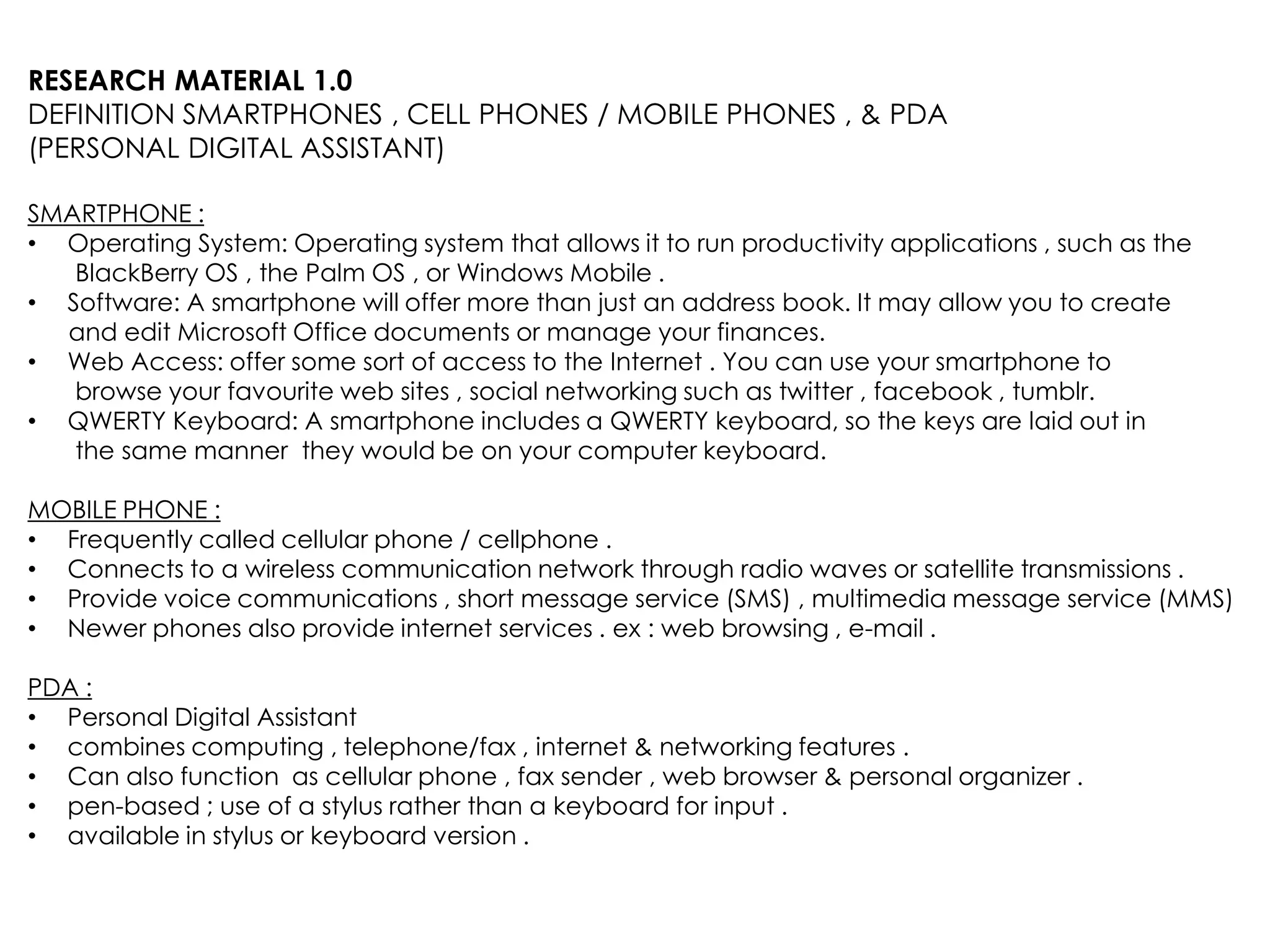 RESEARCH MATERIAL 1.0
DEFINITION SMARTPHONES , CELL PHONES / MOBILE PHONES , & PDA
(PERSONAL DIGITAL ASSISTANT)

SMARTPHONE :
• Operating System: Operating system that allows it to run productivity applications , such as the
   BlackBerry OS , the Palm OS , or Windows Mobile .
• Software: A smartphone will offer more than just an address book. It may allow you to create
  and edit Microsoft Office documents or manage your finances.
• Web Access: offer some sort of access to the Internet . You can use your smartphone to
   browse your favourite web sites , social networking such as twitter , facebook , tumblr.
• QWERTY Keyboard: A smartphone includes a QWERTY keyboard, so the keys are laid out in
   the same manner they would be on your computer keyboard.

MOBILE PHONE :
• Frequently called cellular phone / cellphone .
• Connects to a wireless communication network through radio waves or satellite transmissions .
• Provide voice communications , short message service (SMS) , multimedia message service (MMS)
• Newer phones also provide internet services . ex : web browsing , e-mail .

PDA :
• Personal Digital Assistant
• combines computing , telephone/fax , internet & networking features .
• Can also function as cellular phone , fax sender , web browser & personal organizer .
• pen-based ; use of a stylus rather than a keyboard for input .
• available in stylus or keyboard version .
 