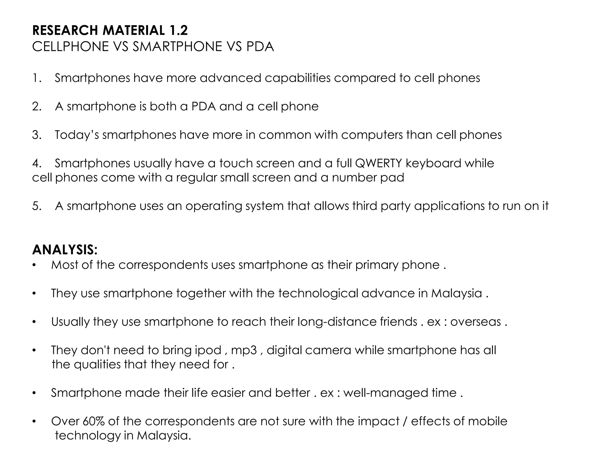 RESEARCH MATERIAL 1.2
CELLPHONE VS SMARTPHONE VS PDA

1.   Smartphones have more advanced capabilities compared to cell phones

2.   A smartphone is both a PDA and a cell phone

3.   Today’s smartphones have more in common with computers than cell phones

4. Smartphones usually have a touch screen and a full QWERTY keyboard while
cell phones come with a regular small screen and a number pad

5.   A smartphone uses an operating system that allows third party applications to run on it


ANALYSIS:
•    Most of the correspondents uses smartphone as their primary phone .

•    They use smartphone together with the technological advance in Malaysia .

•    Usually they use smartphone to reach their long-distance friends . ex : overseas .

•    They don't need to bring ipod , mp3 , digital camera while smartphone has all
     the qualities that they need for .

•    Smartphone made their life easier and better . ex : well-managed time .

•    Over 60% of the correspondents are not sure with the impact / effects of mobile
     technology in Malaysia.
 