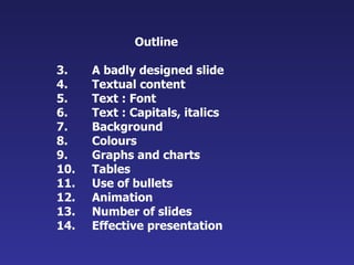 Outline A badly designed slide Textual content Text : Font Text : Capitals, italics Background Colours Graphs and charts Tables Use of bullets Animation Number of slides Effective presentation 