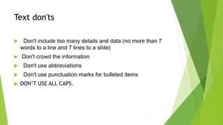 Text don'ts
 Don't include too many details and data (no more than 7
words to a line and 7 lines to a slide)
 Don't crowd the information
 Don't use abbreviations
 Don't use punctuation marks for bulleted items
 DON’T USE ALL CAPS.
 