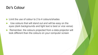 Do’s Colour
 Limit the use of colour to 2 to 4 colours/shades
 Use colours that will stand out and will be easy on the
eyes (dark backgrounds and light text is best or vice versa)
 Remember, the colours projected from a data projector will
look different than the colours on your computer screen
 