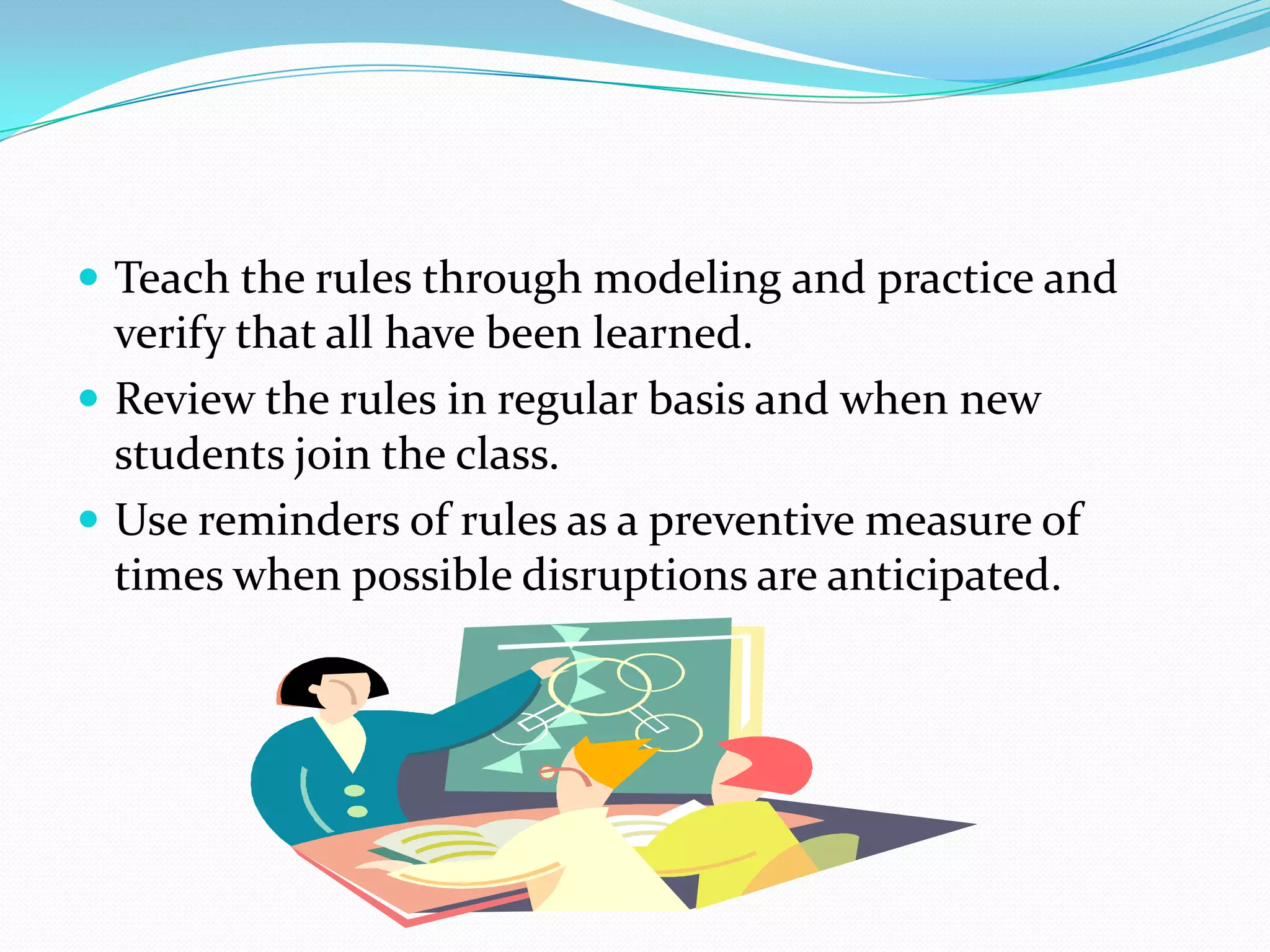 Teach the rules through modeling and practice and
verify that all have been learned.
 Review the rules in regular basis and when new
students join the class.
 Use reminders of rules as a preventive measure of
times when possible disruptions are anticipated.
 