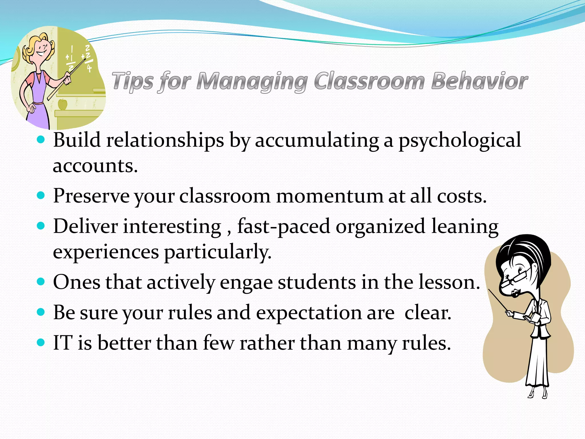  Build relationships by accumulating a psychological
accounts.
 Preserve your classroom momentum at all costs.
 Deliver interesting , fast-paced organized leaning
experiences particularly.
 Ones that actively engae students in the lesson.
 Be sure your rules and expectation are clear.
 IT is better than few rather than many rules.
 