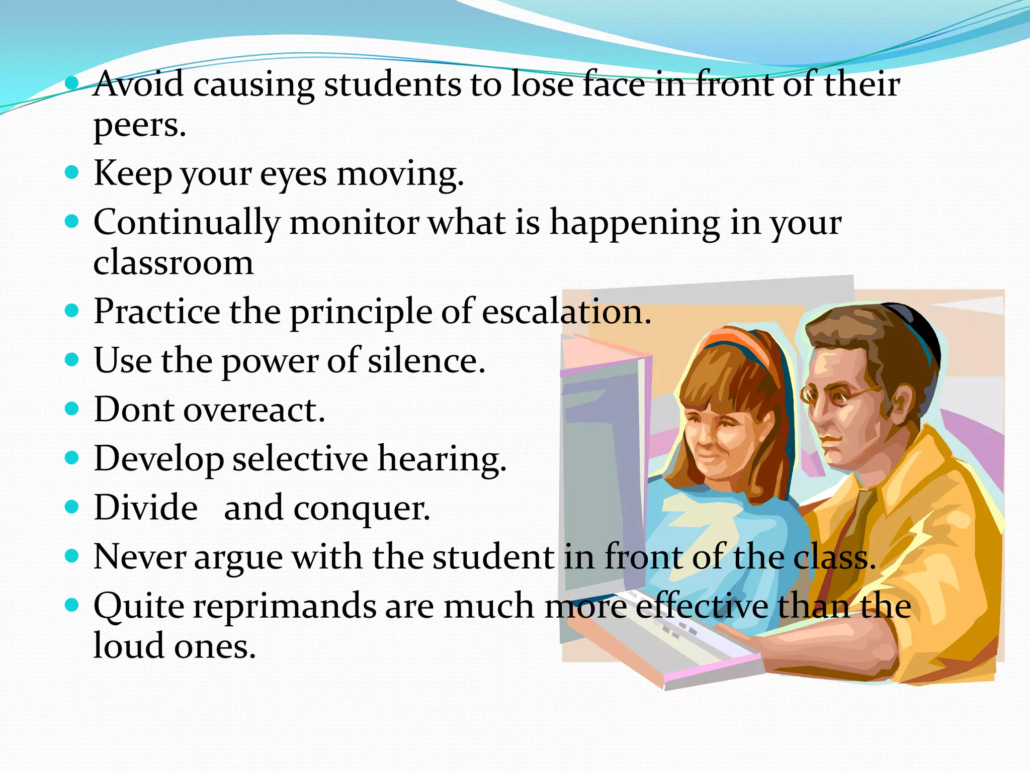  Avoid causing students to lose face in front of their
peers.
 Keep your eyes moving.
 Continually monitor what is happening in your
classroom
 Practice the principle of escalation.
 Use the power of silence.
 Dont overeact.
 Develop selective hearing.
 Divide and conquer.
 Never argue with the student in front of the class.
 Quite reprimands are much more effective than the
loud ones.
 
