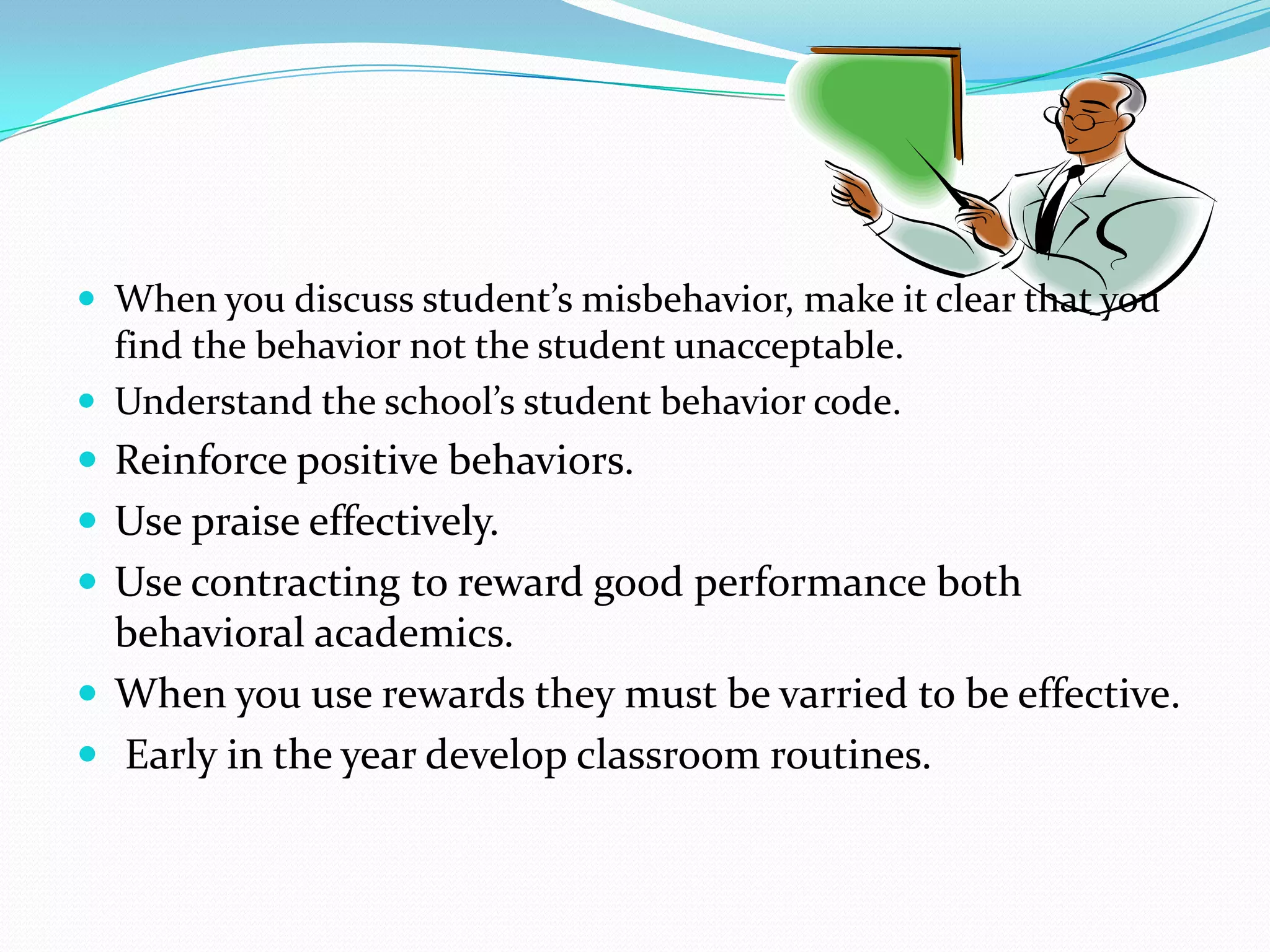  When you discuss student’s misbehavior, make it clear that you
find the behavior not the student unacceptable.
 Understand the school’s student behavior code.
 Reinforce positive behaviors.
 Use praise effectively.
 Use contracting to reward good performance both
behavioral academics.
 When you use rewards they must be varried to be effective.
 Early in the year develop classroom routines.
 