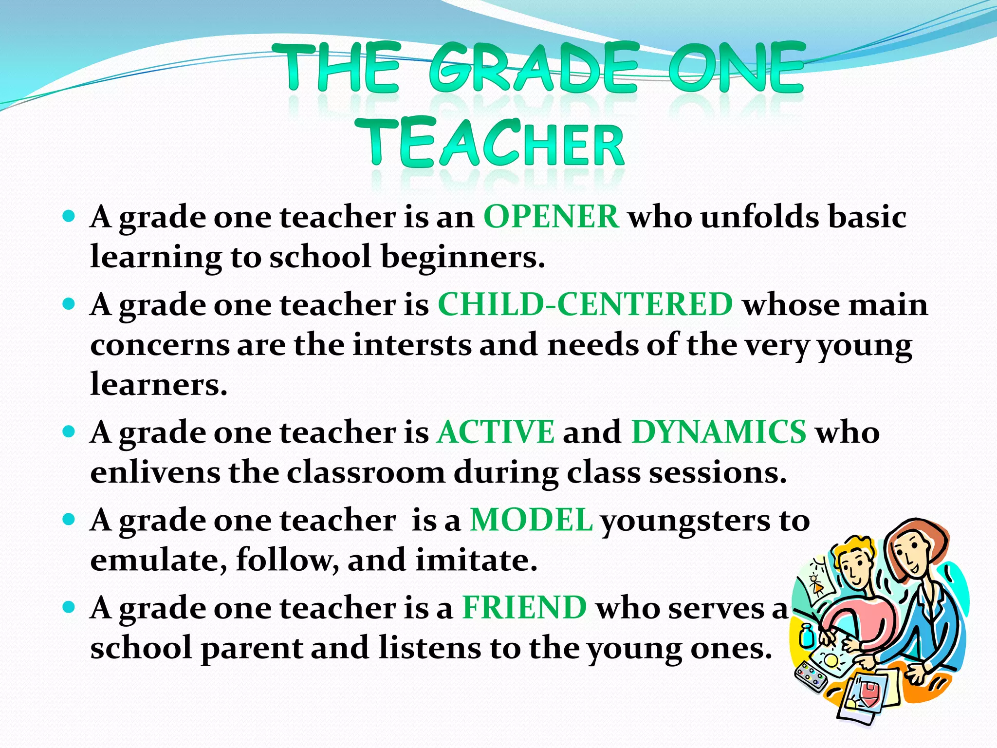  A grade one teacher is an OPENER who unfolds basic
learning to school beginners.
 A grade one teacher is CHILD-CENTERED whose main
concerns are the intersts and needs of the very young
learners.
 A grade one teacher is ACTIVE and DYNAMICS who
enlivens the classroom during class sessions.
 A grade one teacher is a MODEL youngsters to
emulate, follow, and imitate.
 A grade one teacher is a FRIEND who serves as a
school parent and listens to the young ones.
 